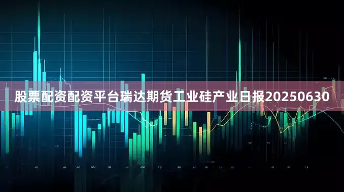 股票配资配资平台瑞达期货工业硅产业日报20250630