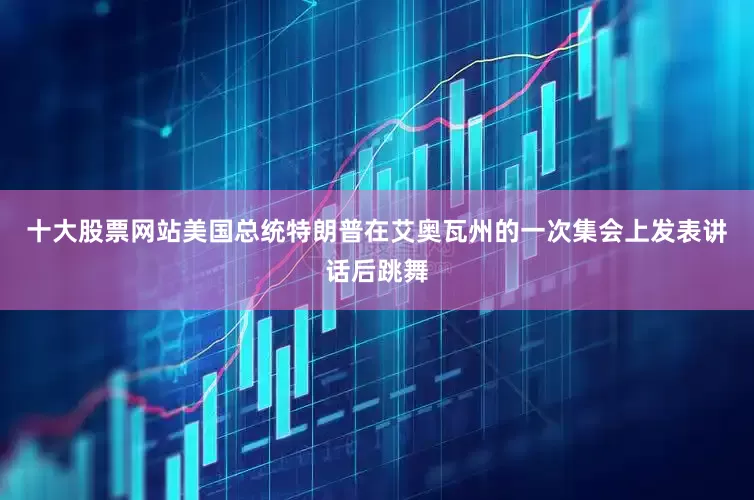 十大股票网站美国总统特朗普在艾奥瓦州的一次集会上发表讲话后跳舞