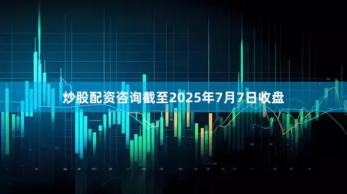 炒股配资咨询截至2025年7月7日收盘