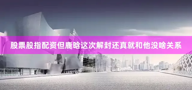 股票股指配资但鹿晗这次解封还真就和他没啥关系