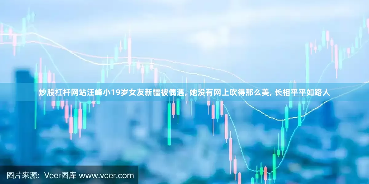 炒股杠杆网站汪峰小19岁女友新疆被偶遇, 她没有网上吹得那么美, 长相平平如路人