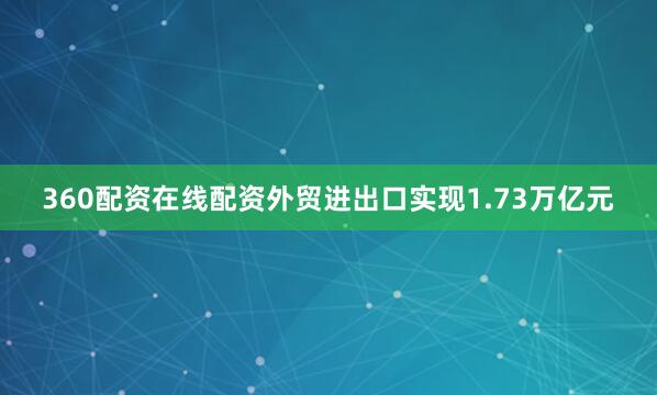 360配资在线配资外贸进出口实现1.73万亿元