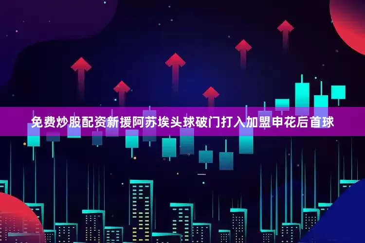 免费炒股配资新援阿苏埃头球破门打入加盟申花后首球