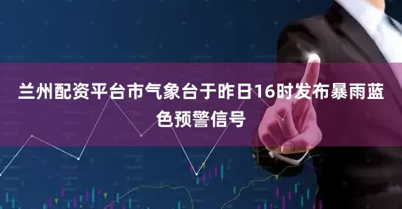 兰州配资平台市气象台于昨日16时发布暴雨蓝色预警信号