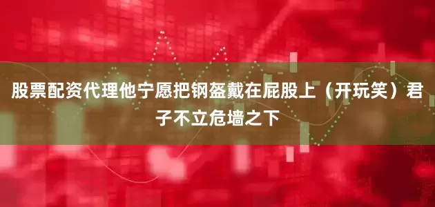 股票配资代理他宁愿把钢盔戴在屁股上（开玩笑）君子不立危墙之下