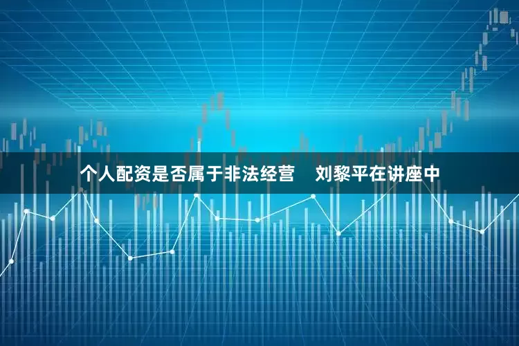 个人配资是否属于非法经营    刘黎平在讲座中