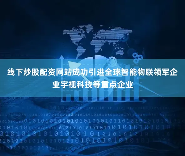 线下炒股配资网站成功引进全球智能物联领军企业宇视科技等重点企业
