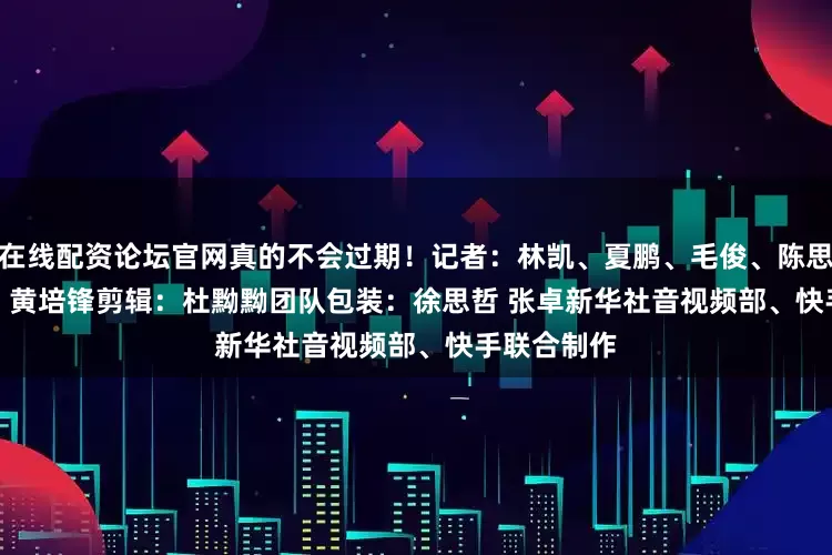 在线配资论坛官网真的不会过期！　　记者：林凯、夏鹏、毛俊、陈思、刘宇轩、黄培锋　　剪辑：杜黝黝团队　　包装：徐思哲 张卓　　新华社音视频部、快手联合制作