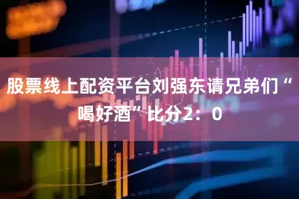 股票线上配资平台刘强东请兄弟们“喝好酒”比分2：0
