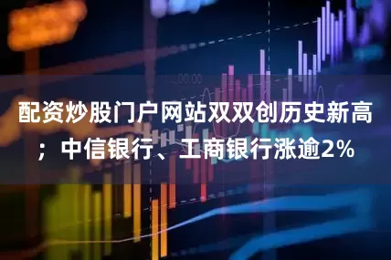 配资炒股门户网站双双创历史新高；中信银行、工商银行涨逾2%