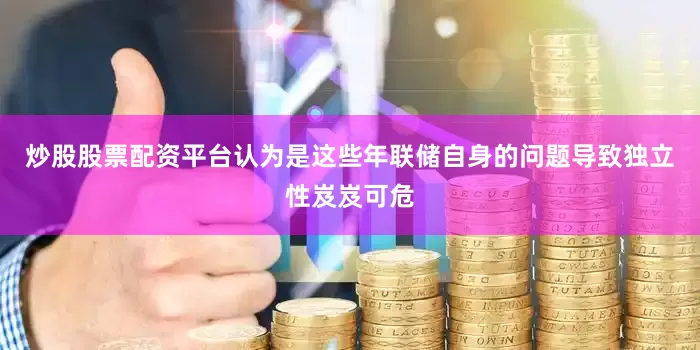 炒股股票配资平台认为是这些年联储自身的问题导致独立性岌岌可危